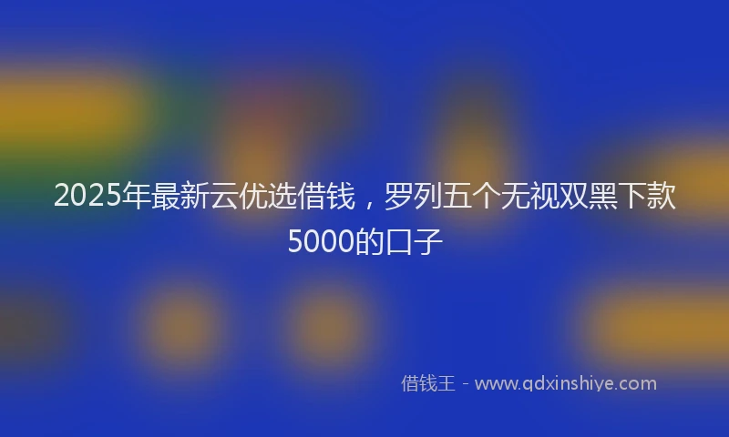 2025年最新云优选借钱，罗列五个无视双黑下款5000的口子