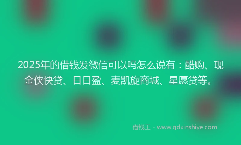 2025年的借钱发微信可以吗怎么说有：酷购、现金侠快贷、日日盈、麦凯旋商城、星愿贷等。