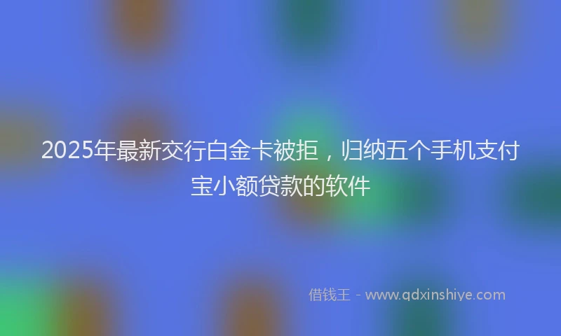 2025年最新交行白金卡被拒，归纳五个手机支付宝小额贷款的软件