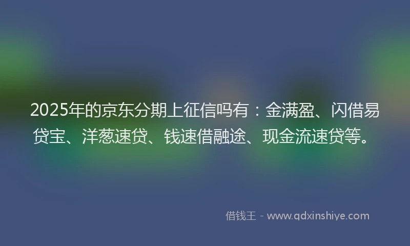 2025年的京东分期上征信吗有：金满盈、闪借易贷宝、洋葱速贷、钱速借融途、现金流速贷等。