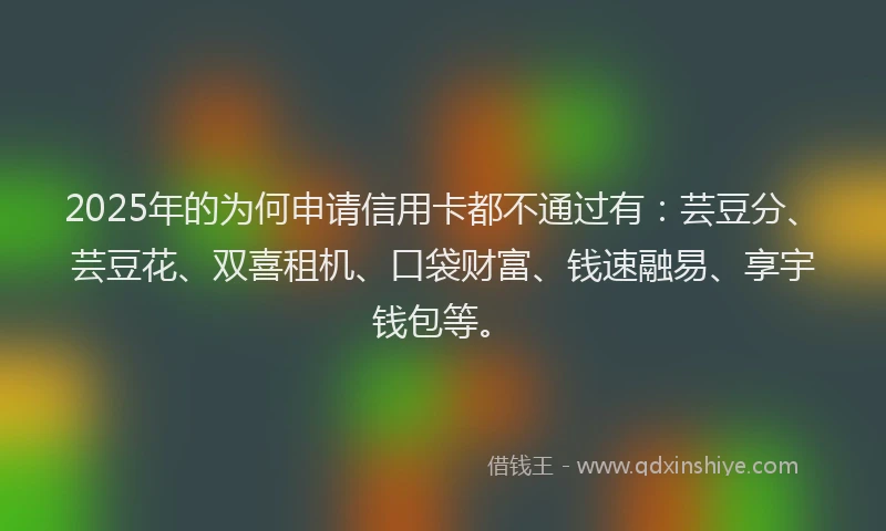 2025年的为何申请信用卡都不通过有：芸豆分、芸豆花、双喜租机、口袋财富、钱速融易、享宇钱包等。