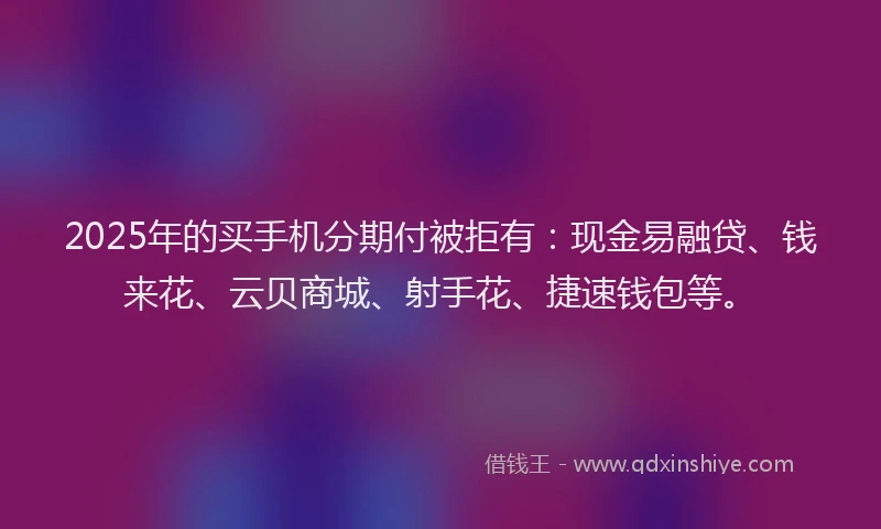 2025年的买手机分期付被拒有：现金易融贷、钱来花、云贝商城、射手花、捷速钱包等。