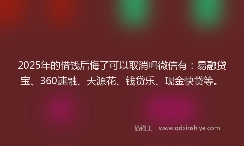 2025年的借钱后悔了可以取消吗微信有：易融贷宝、360速融、天源花、钱贷乐、现金快贷等。