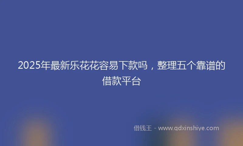 2025年最新乐花花容易下款吗，整理五个靠谱的借款平台