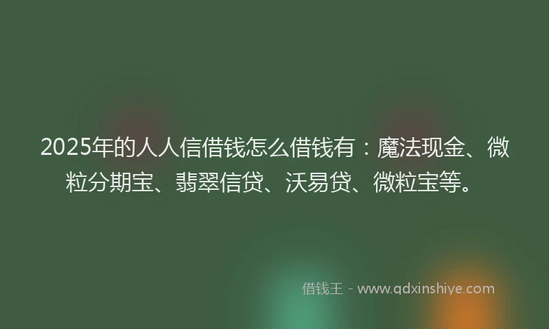 2025年的人人信借钱怎么借钱有：魔法现金、微粒分期宝、翡翠信贷、沃易贷、微粒宝等。