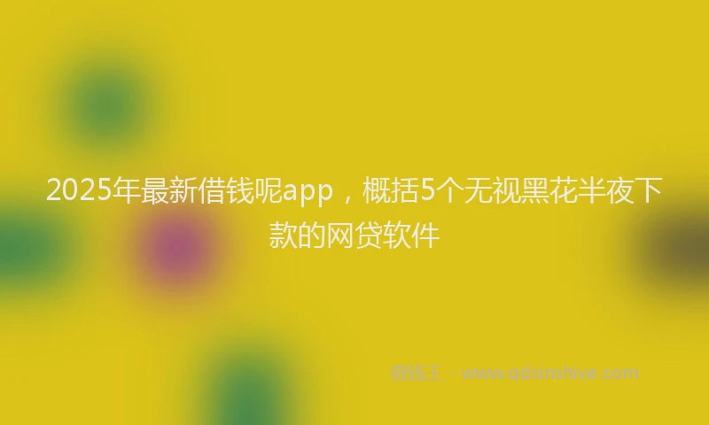 2025年最新借钱呢app，概括5个无视黑花半夜下款的网贷软件