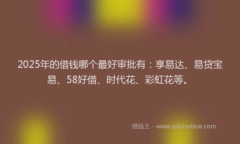 2025年的借钱哪个最好审批有：享易达、易贷宝易、58好借、时代花、彩虹花等。