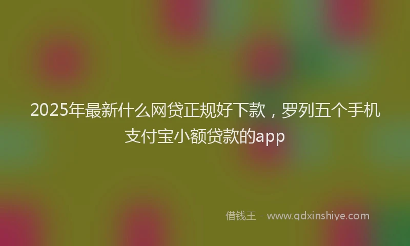 2025年最新什么网贷正规好下款，罗列五个手机支付宝小额贷款的app