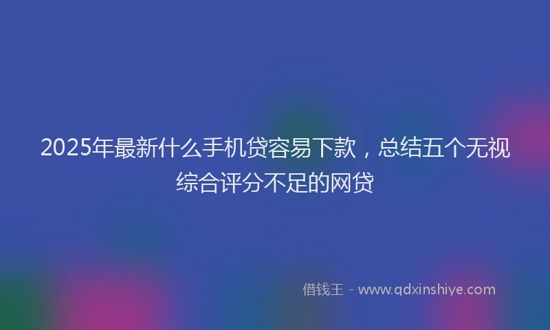2025年最新什么手机贷容易下款，总结五个无视综合评分不足的网贷