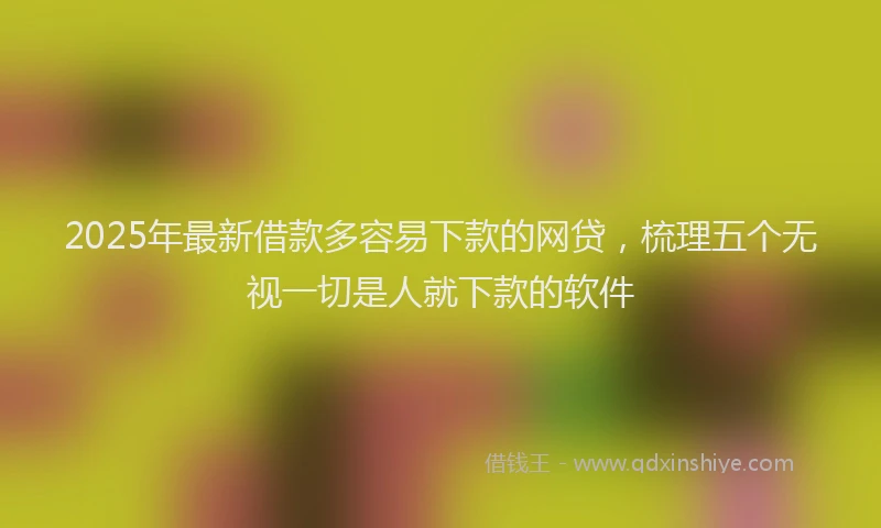 2025年最新借款多容易下款的网贷，梳理五个无视一切是人就下款的软件