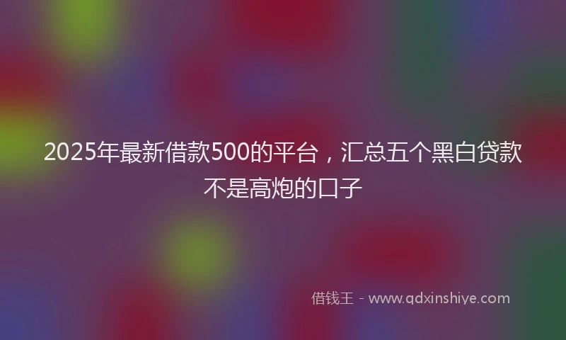 2025年最新借款500的平台，汇总五个黑白贷款不是高炮的口子