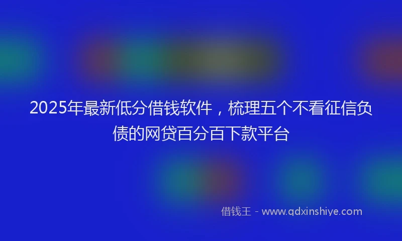 2025年最新低分借钱软件，梳理五个不看征信负债的网贷百分百下款平台