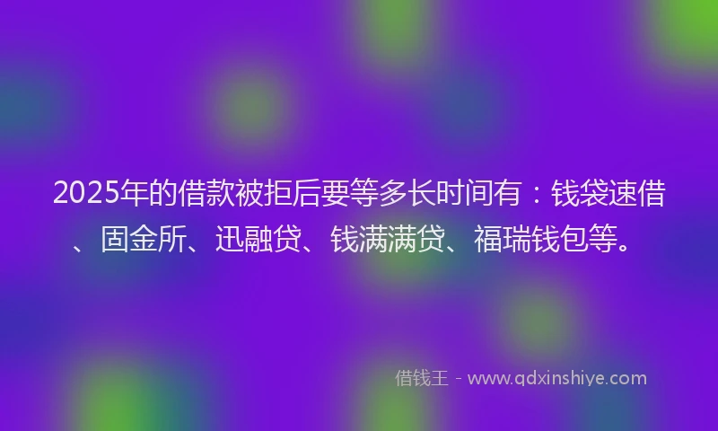 2025年的借款被拒后要等多长时间有：钱袋速借、固金所、迅融贷、钱满满贷、福瑞钱包等。