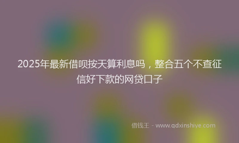 2025年最新借呗按天算利息吗，整合五个不查征信好下款的网贷口子
