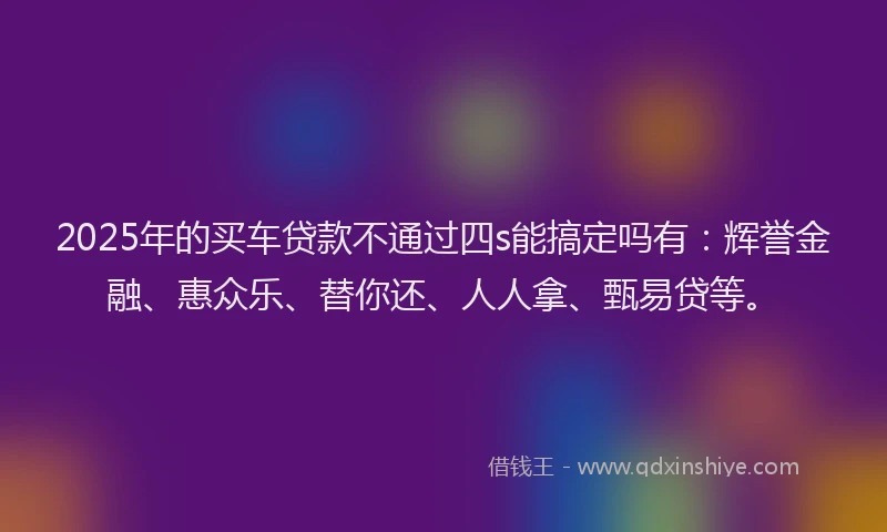2025年的买车贷款不通过四s能搞定吗有：辉誉金融、惠众乐、替你还、人人拿、甄易贷等。