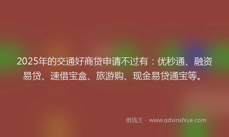 2025年的交通好商贷申请不过有：优秒通、融资易贷、速借宝盒、旅游购、现金易贷通宝等。