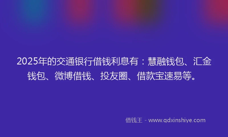 2025年的交通银行借钱利息有：慧融钱包、汇金钱包、微博借钱、投友圈、借款宝速易等。