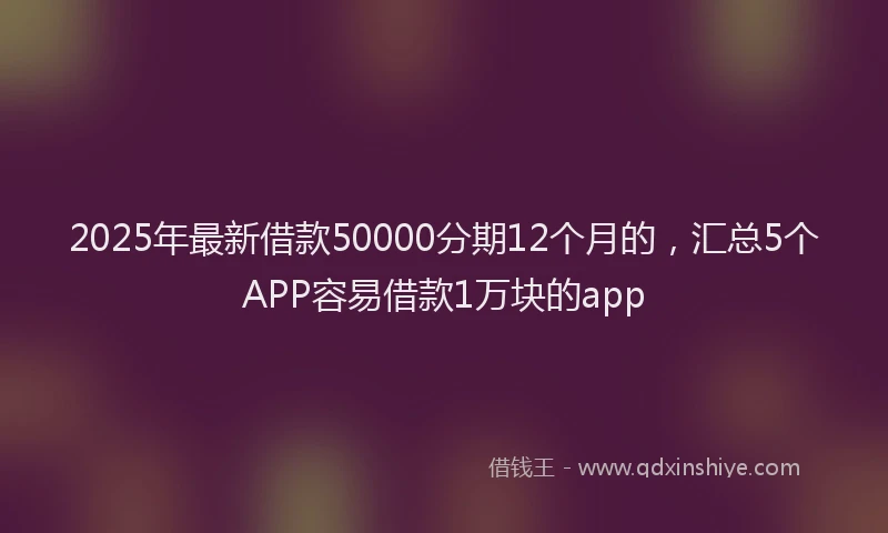 2025年最新借款50000分期12个月的，汇总5个APP容易借款1万块的app
