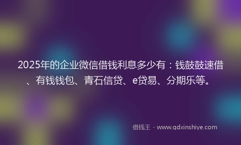2025年的企业微信借钱利息多少有：钱鼓鼓速借、有钱钱包、青石信贷、e贷易、分期乐等。
