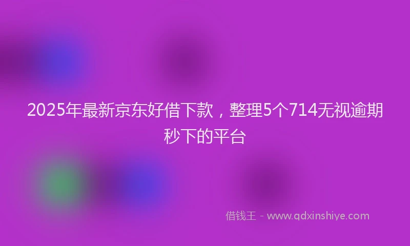 2025年最新京东好借下款，整理5个714无视逾期秒下的平台