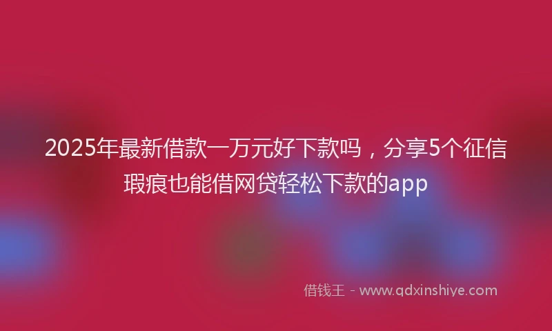 2025年最新借款一万元好下款吗，分享5个征信瑕疵也能借网贷轻松下款的app