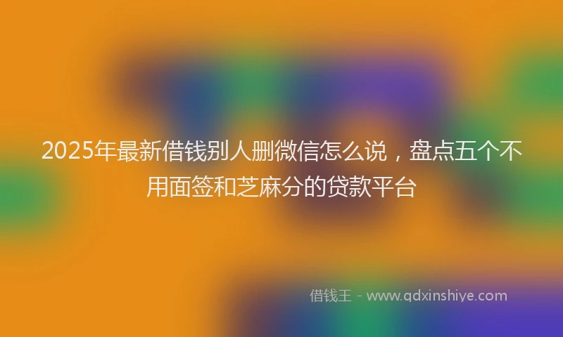 2025年最新借钱别人删微信怎么说，盘点五个不用面签和芝麻分的贷款平台