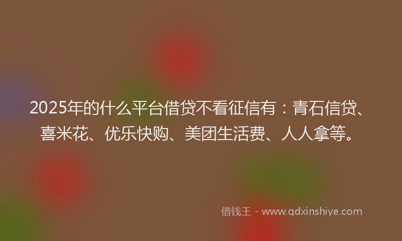2025年的什么平台借贷不看征信有：青石信贷、喜米花、优乐快购、美团生活费、人人拿等。