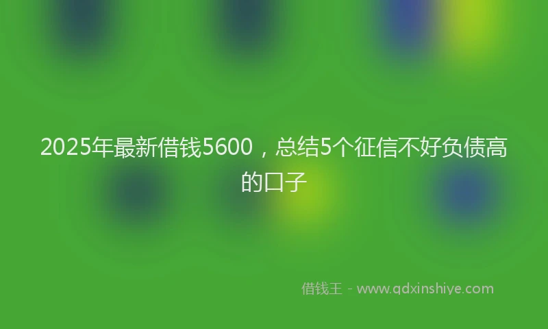2025年最新借钱5600，总结5个征信不好负债高的口子