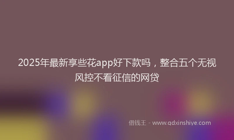 2025年最新享些花app好下款吗，整合五个无视风控不看征信的网贷