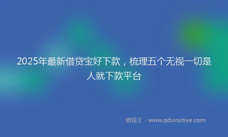 2025年最新借贷宝好下款，梳理五个无视一切是人就下款平台