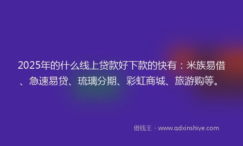 2025年的什么线上贷款好下款的快有：米族易借、急速易贷、琉璃分期、彩虹商城、旅游购等。