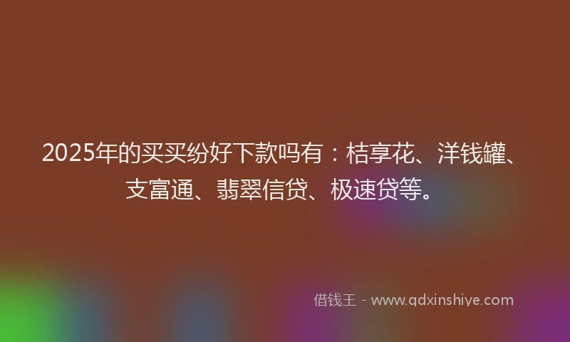 2025年的买买纷好下款吗有：桔享花、洋钱罐、支富通、翡翠信贷、极速贷等。