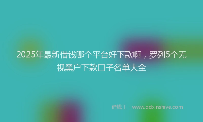 2025年最新借钱哪个平台好下款啊，罗列5个无视黑户下款口子名单大全