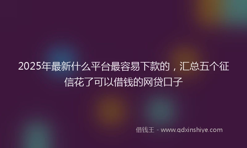 2025年最新什么平台最容易下款的，汇总五个征信花了可以借钱的网贷口子
