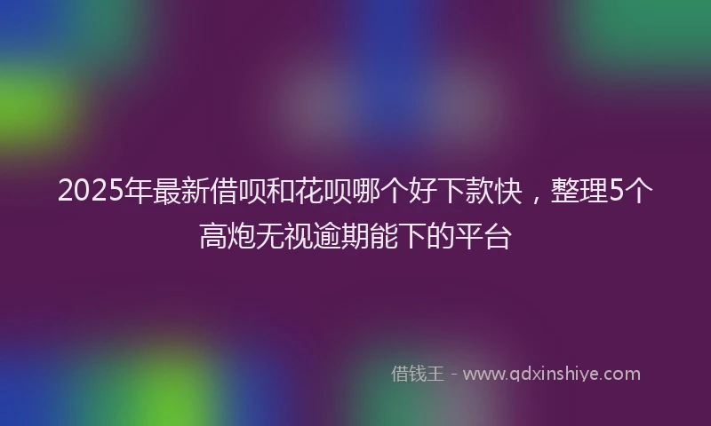 2025年最新借呗和花呗哪个好下款快，整理5个高炮无视逾期能下的平台