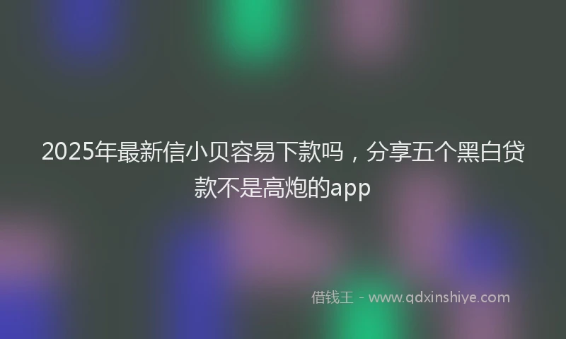 2025年最新信小贝容易下款吗，分享五个黑白贷款不是高炮的app