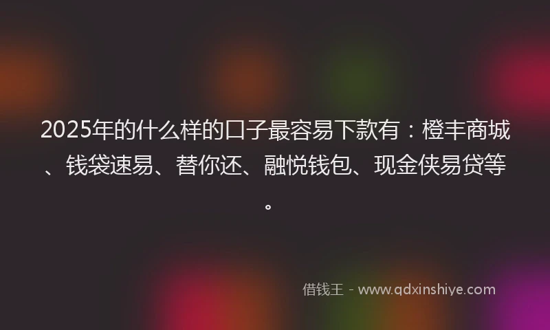 2025年的什么样的口子最容易下款有：橙丰商城、钱袋速易、替你还、融悦钱包、现金侠易贷等。