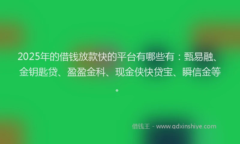 2025年的借钱放款快的平台有哪些有：甄易融、金钥匙贷、盈盈金科、现金侠快贷宝、瞬信金等。