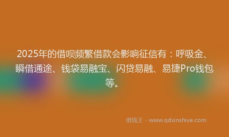 2025年的借呗频繁借款会影响征信有：呼吸金、瞬借通途、钱袋易融宝、闪贷易融、易捷Pro钱包等。