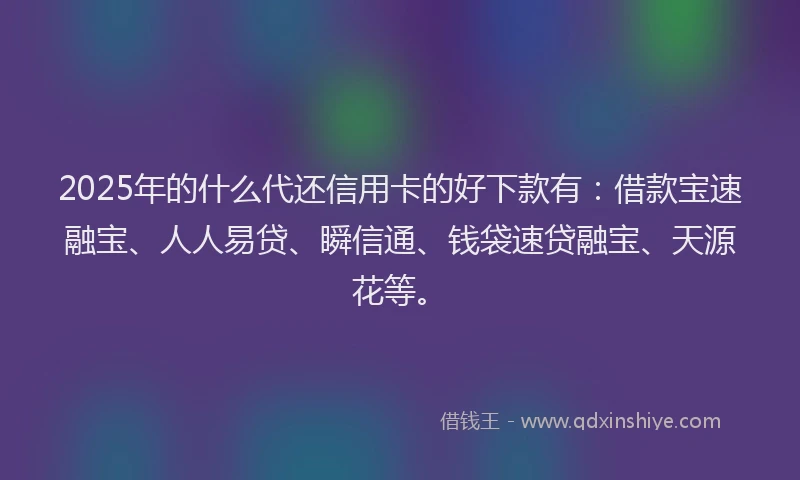 2025年的什么代还信用卡的好下款有：借款宝速融宝、人人易贷、瞬信通、钱袋速贷融宝、天源花等。