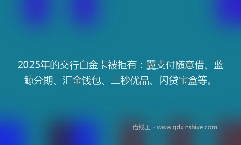 2025年的交行白金卡被拒有：翼支付随意借、蓝鲸分期、汇金钱包、三秒优品、闪贷宝盒等。