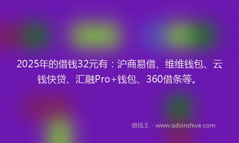 2025年的借钱32元有：沪商易借、维维钱包、云钱快贷、汇融Pro+钱包、360借条等。