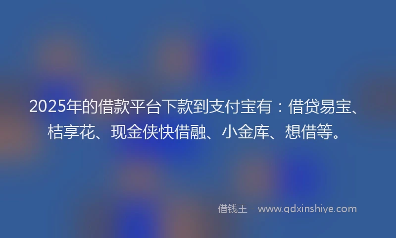 2025年的借款平台下款到支付宝有：借贷易宝、桔享花、现金侠快借融、小金库、想借等。