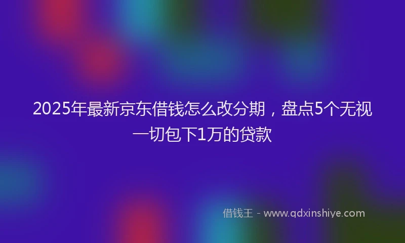 2025年最新京东借钱怎么改分期，盘点5个无视一切包下1万的贷款
