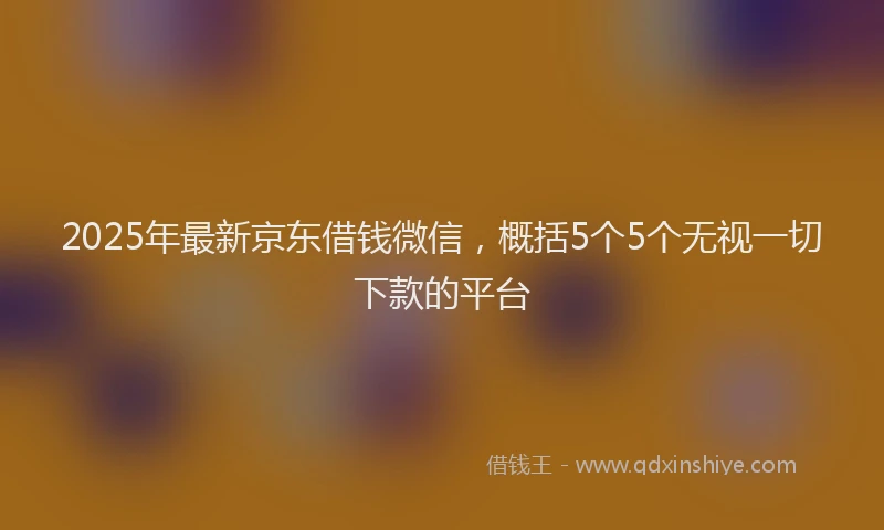 2025年最新京东借钱微信，概括5个5个无视一切下款的平台
