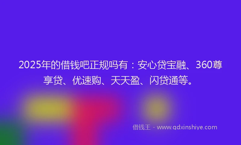 2025年的借钱吧正规吗有：安心贷宝融、360尊享贷、优速购、天天盈、闪贷通等。