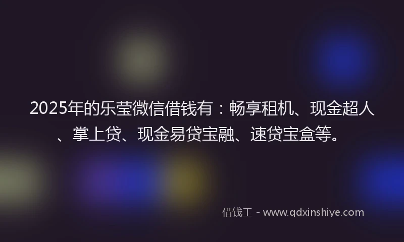 2025年的乐莹微信借钱有:畅享租机、现金超人、掌上贷、现金易贷宝融、速贷宝盒等。