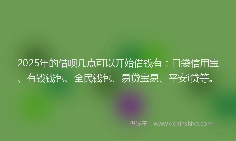 2025年的借呗几点可以开始借钱有：口袋信用宝、有钱钱包、全民钱包、易贷宝易、平安i贷等。