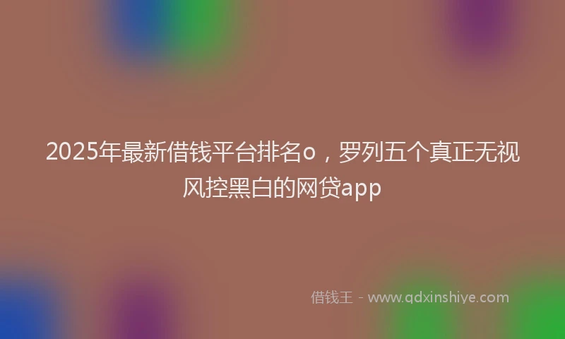 2025年最新借钱平台排名o，罗列五个真正无视风控黑白的网贷app
