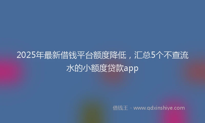 2025年最新借钱平台额度降低，汇总5个不查流水的小额度贷款app
